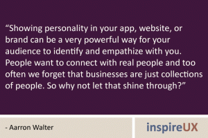 "Showing personality in your app, website, or brand can be a very powerful way for your audience to identify and empathize with you. People want to connect with real people and too often we forget that businesses are just collections of people. So why not let that shine through?" - Aarron Walter
