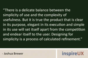 “There is a delicate balance between the simplicity of use and the complexity of usefulness. But it is true the product that is clear in its purpose, elegant in its execution and simple in its use will set itself apart from the competition and endear itself to the user. Designing for simplicity is a process of calculated refinement.” - Joshua Brewer
