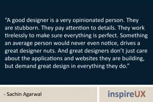 “A good designer is a very opinionated person. They are stubborn. They pay attention to details. They work tirelessly to make sure everything is perfect. Something an average person would never even notice, drives a great designer nuts. And great designers don’t just care about the applications and websites they are building, but demand great design in everything they do.” - Sachin Agarwal