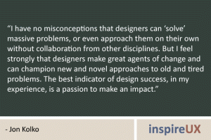“I have no misconceptions that designers can ‘solve’ massive problems, or even approach them on their own without collaboration from other disciplines. But I feel strongly that designers make great agents of change and can champion new and novel approaches to old and tired problems. The best indicator of design success, in my experience, is a passion to make an impact.” - Jon Kolko