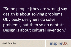 “Some people (they are wrong) say design is about solving problems. Obviously designers do solve problems, but then so do dentists. Design is about cultural invention.” - Jack Schulze