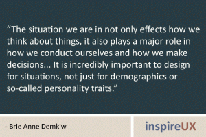 “The situation we are in not only effects how we think about things, it also plays a major role in how we conduct ourselves and how we make decisions... It is incredibly important to design for situations, not just for demographics or so-called personality traits.” - Brie Anne Demkiw