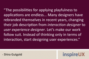 “The possibilities for applying playfulness to applications are endless... Many designers have rebranded themselves in recent years, changing their job description from interaction designer to user experience designer. Let’s make our work follow suit. Instead of thinking only in terms of interaction, start designing user experiences.” - Shira Gutgold