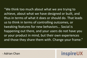 “We think too much about what we are trying to achieve, about what we have designed or built, and thus in terms of what it does or should do. That leads us to think in terms of controlling outcomes, or tweaking features for new behaviors... Social is happening out there, and your users do not have you or your product in mind, but their own experiences and those they share them with. Change your frame.” - Adrian Chan