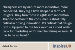 “Designers are by nature more inquisitive, more connected. They dig a little deeper in terms of insights. They turn those insights into innovation. That connection to the consumer is absolutely critical in driving innovation. It’s critical that design isn’t subjugated to the back room as a short order cook for marketing or for merchandising or sales. It has to be up front.” - Mark Parker