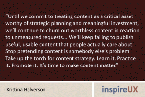“Until we commit to treating content as a critical asset worthy of strategic planning and meaningful investment, we’ll continue to churn out worthless content in reaction to unmeasured requests... We’ll keep failing to publish useful, usable content that people actually care about. Stop pretending content is somebody else’s problem. Take up the torch for content strategy. Learn it. Practice it. Promote it. It’s time to make content matter.” - Kristina Halverson