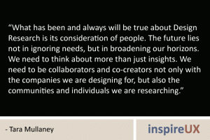 “What has been and always will be true about Design Research is its consideration of people. The future lies not in ignoring needs, but in broadening our horizons. We need to think about more than just insights. We need to be collaborators and co-creators not only with the companies we are designing for, but also the communities and individuals we are researching.” - Tara Mullaney