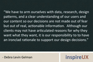 “We have to arm ourselves with data, research, design patterns, and a clear understanding of our users and our content so our decisions are not made out of fear but out of real, actionable information. Although our clients may not have articulated reasons for why they want what they want, it is our responsibility to to have an ironclad rationale to support our design decisions.” - Debra Levin Gelman