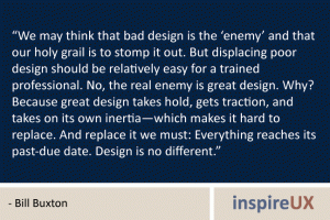 “We may think that bad design is the ‘enemy’ and that our holy grail is to stomp it out. But displacing poor design should be relatively easy for a trained professional. No, the real enemy is great design. Why? Because great design takes hold, gets traction, and takes on its own inertia—which makes it hard to replace. And replace it we must: Everything reaches its past-due date. Design is no different.” - Bill Buxton