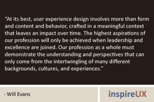 “At its best, user experience design involves more than form and content and behavior, crafted in a meaningful context that leaves an impact over time. The highest aspirations of our profession will only be achieved when leadership and excellence are joined. Our profession as a whole must demonstrate the understanding and perspectives that can only come from the intertwingling of many different backgrounds, cultures, and experiences.” - Will Evans
