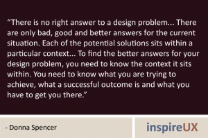 “There is no right answer to a design problem... There are only bad, good and better answers for the current situation. Each of the potential solutions sits within a particular context... To find the better answers for your design problem, you need to know the context it sits within. You need to know what you are trying to achieve, what a successful outcome is and what you have to get you there.” - Donna Spencer