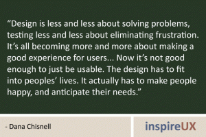 “Design is less and less about solving problems, testing less and less about eliminating frustration. It’s all becoming more and more about making a good experience for users... Now it’s not good enough to just be usable. The design has to fit into peoples’ lives. It actually has to make people happy, and anticipate their needs.” - Dana Chisnell