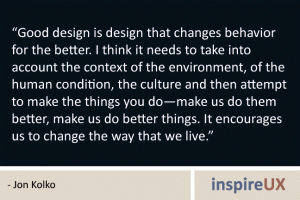 “Good design is design that changes behavior for the better. I think it needs to take into account the context of the environment, of the human condition, the culture and then attempt to make the things you do—make us do them better, make us do better things. It encourages us to change the way that we live.” - Jon Kolko