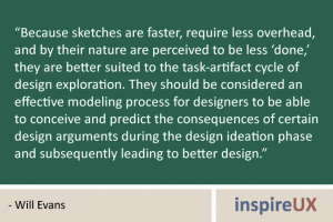 “Because sketches are faster, require less overhead, and by their nature are perceived to be less ‘done,’ they are better suited to the task-artifact cycle of design exploration. They should be considered an effective modeling process for designers to be able to conceive and predict the consequences of certain design arguments during the design ideation phase and subsequently leading to better design.” - Will Evans
