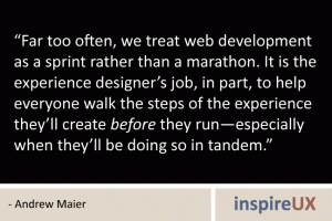 “Far too often, we treat web development as a sprint rather than a marathon. It is the experience designer’s job, in part, to help everyone walk the steps of the experience they’ll create before they run—especially when they’ll be doing so in tandem.” - Andrew Maier