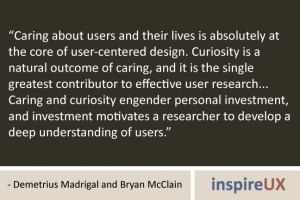 “Caring about users and their lives is absolutely at the core of user-centered design. Curiosity is a natural outcome of caring, and it is the single greatest contributor to effective user research... Caring and curiosity engender personal investment, and investment motivates a researcher to develop a deep understanding of users.” - Demetrius Madrigal and Bryan McClain