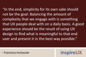 “In the end, simplicity for its own sake should not be the goal. Balancing the amount of complexity that we engage with is something that UX people deal with on a daily basis. A good experience should be the result of using UX design to find what is meaningful to that end user and present it in the best way possible.” - Francisco Inchauste