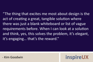 “The thing that excites me most about design is the act of creating a great, tangible solution where there was just a blank whiteboard or list of vague requirements before. When I can look at a solution and think, yes, this solves the problem, it’s elegant, it’s engaging… that’s the reward.” - Kim Goodwin