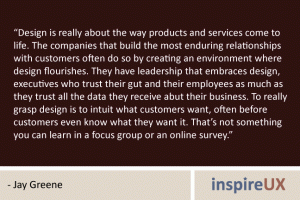 “Design is really about the way products and services come to life. The companies that build the most enduring relationships with customers often do so by creating an environment where design flourishes. They have leadership that embraces design, executives who trust their gut and their employees as much as they trust all the data they receive abut their business. To really grasp design is to intuit what customers want, often before customers even know what they want it. That’s not something you can learn in a focus group or an online survey.” - Jay Greene