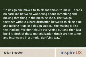 “In design one makes-to-think and thinks-to-make. There’s no hard line between wondering about something and making that thing in the machine shop. The two go together without a hard distinction between thinking it up and making it up. In a design studio... the making is also the thinking. We don’t figure everything out and then just build it. Both of these materialization rituals are the same and interweave in a simple, clarifying way.” - Julian Bleecker