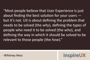 “Most people believe that User Experience is just about finding the best solution for your users — but it’s not. UX is about defining the problem that needs to be solved (the why), defining the types of people who need it to be solved (the who), and defining the way in which it should be solved to be relevant to those people (the how).” - Whitney Hess