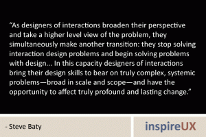 “As designers of interactions broaden their perspective and take a higher level view of the problem, they simultaneously make another transition: they stop solving interaction design problems and begin solving problems with design... In this capacity designers of interactions bring their design skills to bear on truly complex, systemic problems—broad in scale and scope—and have the opportunity to affect truly profound and lasting change.” - Steve Baty
