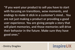 “If you want your product to sell you have to start with focusing on transitions, wow moments, and endings to make it stick in a customer’s mind... You are not just making a product or providing a good user experience. You are giving people a story that will plant memories, and those memories will drive their behavior in the future. Make sure they have good ones.” - Dmitry Dragilev