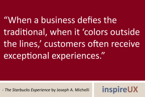 “When a business defies the traditional, when it ‘colors outside the lines,’ customers often receive exceptional experiences.” - The Starbucks Experience by Joseph A. Michelli