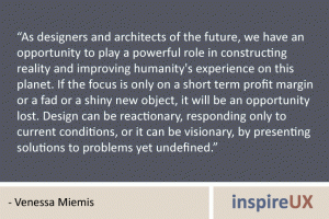 “As designers and architects of the future, we have an opportunity to play a powerful role in constructing reality and improving humanity's experience on this planet. If the focus is only on a short term profit margin or a fad or a shiny new object, it will be an opportunity lost. Design can be reactionary, responding only to current conditions, or it can be visionary, by presenting solutions to problems yet undefined.” - Venessa Miemis