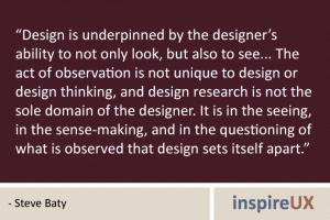 “Design is underpinned by the designer’s ability to not only look, but also to see... The act of observation is not unique to design or design thinking, and design research is not the sole domain of the designer. It is in the seeing, in the sense-making, and in the questioning of what is observed that design sets itself apart.” - Steve Baty