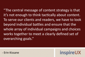 “The central message of content strategy is that it’s not enough to think tactically about content. To serve our clients and readers, we have to look beyond individual battles and ensure that the whole array of individual campaigns and choices works together to meet a clearly defined set of overarching goals.” - Erin Kissane