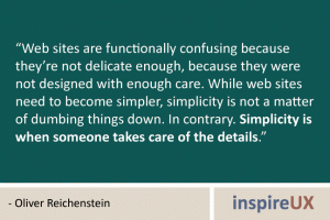 “Web sites are functionally confusing because they’re not delicate enough, because they were not designed with enough care. While web sites need to become simpler, simplicity is not a matter of dumbing things down. In contrary. Simplicity is when someone takes care of the details.” - Oliver Reichenstein