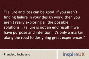 “Failure and loss can be good. If you aren’t finding failure in your design work, then you aren’t really exploring all the possible solutions... Failure is not an end result if we have purpose and intention. It’s only a marker along the road to designing great experiences.” - Francisco Inchauste