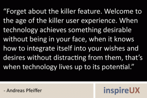 “Forget about the killer feature. Welcome to the age of the killer user experience. When technology achieves something desirable without being in your face, when it knows how to integrate itself into your wishes and desires without distracting from them, that’s when technology lives up to its potential.” - Andreas Pfeiffer