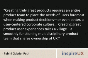 “Creating truly great products requires an entire product team to place the needs of users foremost when making product decisions—or even better, a user-centered corporate culture... Creating great product user experiences takes a village—a smoothly functioning multidisciplinary product team that shares ownership of UX.” - Pabini Gabriel-Petit