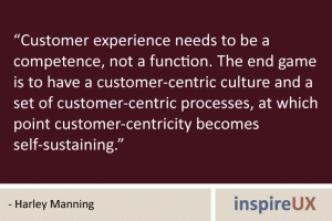 “Customer experience needs to be a competence, not a function. The end game is to have a customer-centric culture and a set of customer-centric processes, at which point customer-centricity becomes self-sustaining.” - Harley Manning
