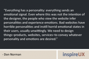“Everything has a personality: everything sends an emotional signal. Even where this was not the intention of the designer, the people who view the website infer personalities and experience emotions. Bad websites have horrible personalities and instill horrid emotional states in their users, usually unwittingly. We need to design things–products, websites, services–to convey whatever personality and emotions are desired.” - Don Norman