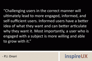 “Challenging users in the correct manner will ultimately lead to more engaged, informed, and self-sufficient users. Informed users have a better idea of what they want and can better articulate why they want it. Most importantly, a user who is engaged with a subject is more willing and able to grow with it.” - P.J. Onori