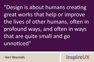 \"Design is about humans creating great works that help or improve the lives of other humans, often in profound ways, and often in ways that are quite small and go unnoticed\" - Garr Reynolds \"Design is about humans creating great works that help or improve the lives of other humans, often in profound ways, and often in ways that are quite small and go unnoticed\" - Garr Reynolds