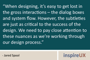 “When designing, it’s easy to get lost in the gross interactions – the dialog boxes and system flow. However, the subtleties are just as critical to the success of the design. We need to pay close attention to these nuances as we’re working through our design process.” - Jared Spool “When designing, it’s easy to get lost in the gross interactions – the dialog boxes and system flow. However, the subtleties are just as critical to the success of the design. We need to pay close attention to these nuances as we’re working through our design process.” - Jared Spool“When designing, it’s easy to get lost in the gross interactions – the dialog boxes and system flow. However, the subtleties are just as critical to the success of the design. We need to pay close attention to these nuances as we’re working through our design process.” - Jared Spool