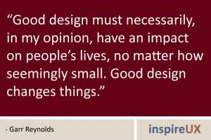 \"Good design must necessarily, in my opinion, have an impact on people\'s lives, no matter how seemingly small. Good design changes things.\" - Garr Reynolds \"Good design must necessarily, in my opinion, have an impact on people\'s lives, no matter how seemingly small. Good design changes things.\" - Garr Reynolds
