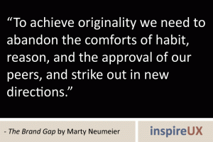 “To achieve originality we need to abandon the comforts of habit, reason, and the approval of our peers, and strike out in new directions” - The Brand Gap by Marty Neumeier “To achieve originality we need to abandon the comforts of habit, reason, and the approval of our peers, and strike out in new directions” - The Brand Gap by Marty Neumeier