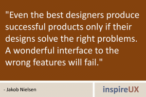 \"Even the best designers produce successful products only if their designs solve the right problems. A wonderful interface to the wrong features will fail.\" - Jakob Nielsen \"Even the best designers produce successful products only if their designs solve the right problems. A wonderful interface to the wrong features will fail.\" - Jakob Nielsen