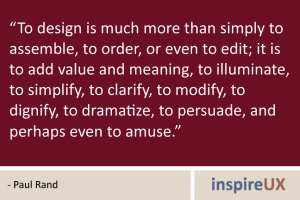 “To design is much more than simply to assemble, to order, or even to edit; it is to add value and meaning, to illuminate, to simplify, to clarify, to modify, to dignify, to dramatize, to persuade, and perhaps even to amuse.” - Paul Rand