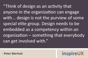 “Think of design as an activity that anyone in the organization can engage with... design is not the purview of some special elite group. Design needs to be embedded as a competency within an organization – something that everybody can get involved with.” - Peter Merholz “Think of design as an activity that anyone in the organization can engage with... design is not the purview of some special elite group. Design needs to be embedded as a competency within an organization – something that everybody can get involved with.” - Peter Merholz