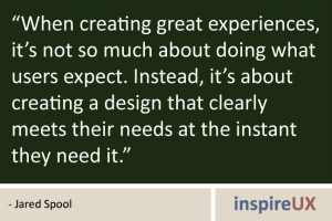 \"When creating great experiences, it\'s not so much about doing what users expect. Instead, it\'s about creating a design that clearly meets their needs at the instant they need it.\" - Jared Spool \"When creating great experiences, it\'s not so much about doing what users expect. Instead, it\'s about creating a design that clearly meets their needs at the instant they need it.\" - Jared Spool