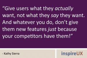“Give users what they actually want, not what they say they want.  And whatever you do, don’t give them new features just because your competitors have them!” - Kathy Sierra 