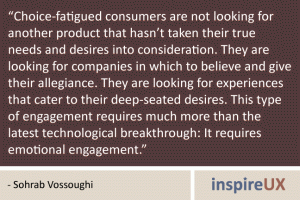 “Choice-fatigued consumers are not looking for another product that hasn\'t taken their true needs and desires into consideration. They are looking for companies in which to believe and give their allegiance. They are looking for experiences that cater to their deep-seated desires. This type of engagement requires much more than the latest technological breakthrough: It requires emotional engagement.” - Sohrab Vossoughi “Choice-fatigued consumers are not looking for another product that hasn't taken their true needs and desires into consideration. They are looking for companies in which to believe and give their allegiance. They are looking for experiences that cater to their deep-seated desires. This type of engagement requires much more than the latest technological breakthrough: It requires emotional engagement.” - Sohrab Vossoughi