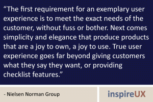“The first requirement for an exemplary user experience is to meet the exact needs of the customer, without fuss or bother. Next comes simplicity and elegance that produce products that are a joy to own, a joy to use. True user experience goes far beyond giving customers what they say they want, or providing checklist features.” - Nielsen Norman Group