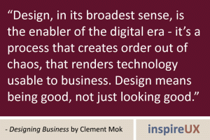 “Design, in its broadest sense, is the enabler of the digital era - it\'s a process that creates order out of chaos, that renders technology usable to business. Design means being good, not just looking good.” - Designing Business by Clement Mok “Design, in its broadest sense, is the enabler of the digital era - it's a process that creates order out of chaos, that renders technology usable to business. Design means being good, not just looking good.” - Designing Business by Clement Mok